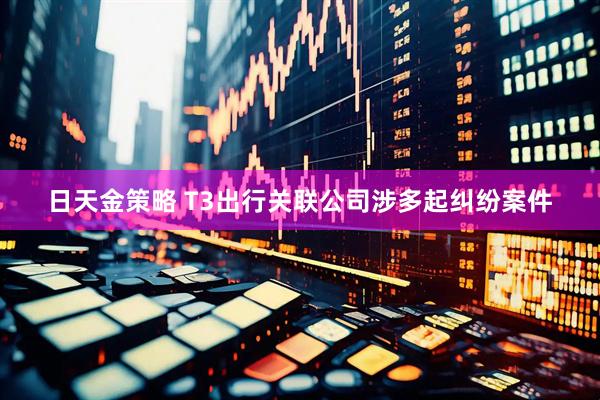 日天金策略 T3出行关联公司涉多起纠纷案件