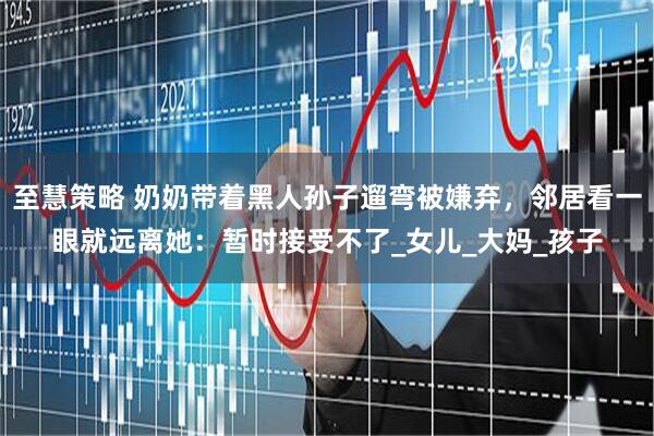至慧策略 奶奶带着黑人孙子遛弯被嫌弃，邻居看一眼就远离她：暂时接受不了_女儿_大妈_孩子