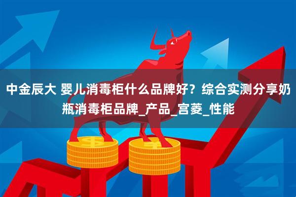 中金辰大 婴儿消毒柜什么品牌好？综合实测分享奶瓶消毒柜品牌_产品_宫菱_性能