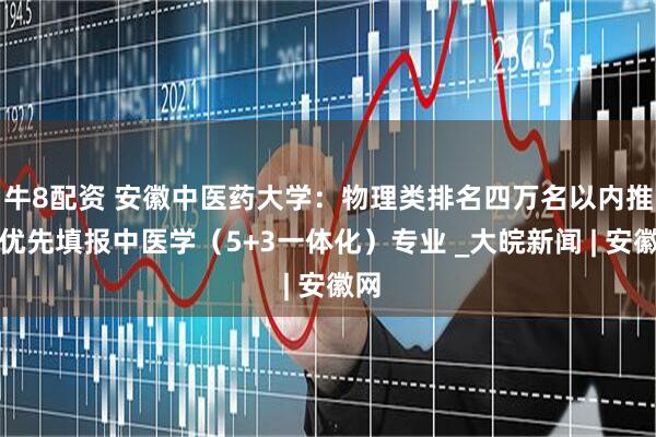 牛8配资 安徽中医药大学：物理类排名四万名以内推荐优先填报中医学（5+3一体化）专业 _大皖新闻 | 安徽网