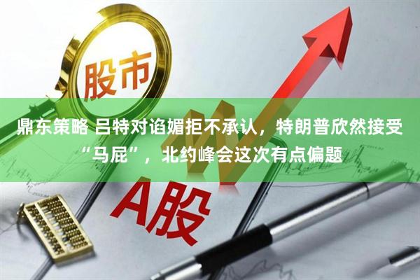 鼎东策略 吕特对谄媚拒不承认，特朗普欣然接受“马屁”，北约峰会这次有点偏题