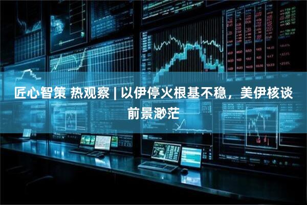 匠心智策 热观察 | 以伊停火根基不稳，美伊核谈前景渺茫