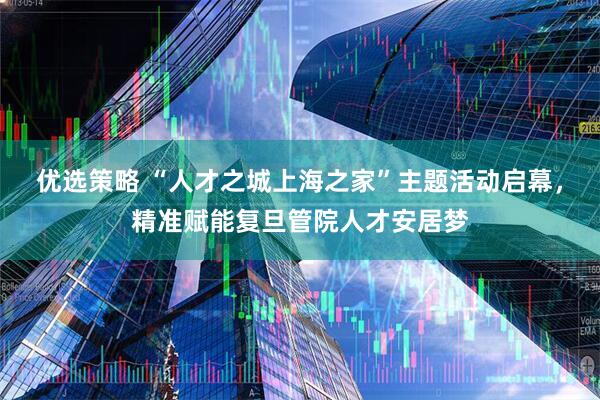 优选策略 “人才之城上海之家”主题活动启幕，精准赋能复旦管院人才安居梦