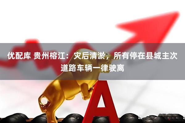 优配库 贵州榕江：灾后清淤，所有停在县城主次道路车辆一律驶离
