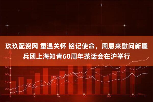 玖玖配资网 重温关怀 铭记使命，周恩来慰问新疆兵团上海知青60周年茶话会在沪举行