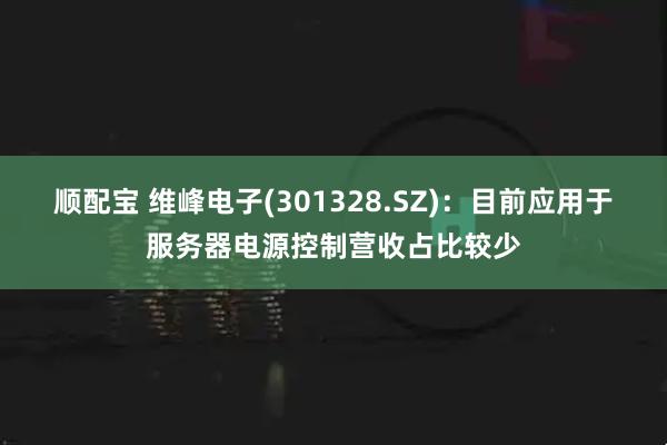 顺配宝 维峰电子(301328.SZ)：目前应用于服务器电源控制营收占比较少