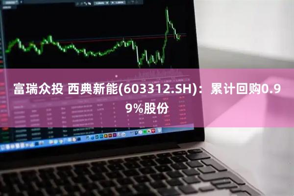 富瑞众投 西典新能(603312.SH)：累计回购0.99%股份