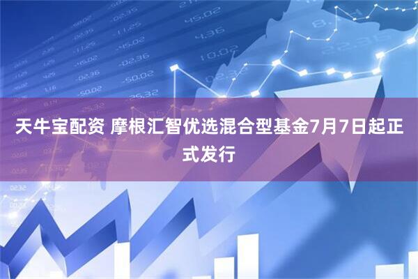 天牛宝配资 摩根汇智优选混合型基金7月7日起正式发行
