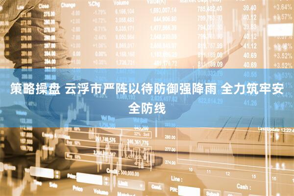 策略操盘 云浮市严阵以待防御强降雨 全力筑牢安全防线