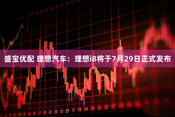 盛宝优配 理想汽车：理想i8将于7月29日正式发布
