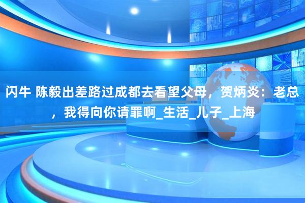 闪牛 陈毅出差路过成都去看望父母，贺炳炎：老总，我得向你请罪啊_生活_儿子_上海