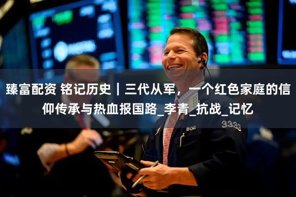 臻富配资 铭记历史｜三代从军，一个红色家庭的信仰传承与热血报国路_李青_抗战_记忆