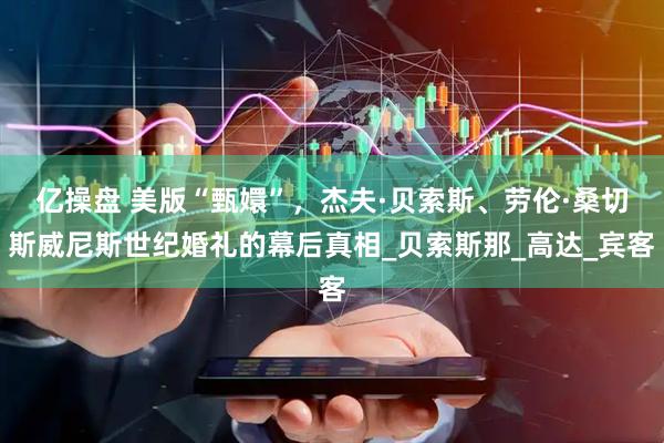 亿操盘 美版“甄嬛”，杰夫·贝索斯、劳伦·桑切斯威尼斯世纪婚礼的幕后真相_贝索斯那_高达_宾客
