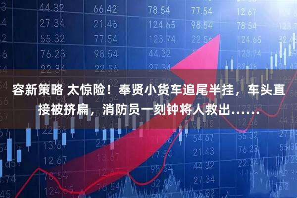 容新策略 太惊险！奉贤小货车追尾半挂，车头直接被挤扁，消防员一刻钟将人救出……