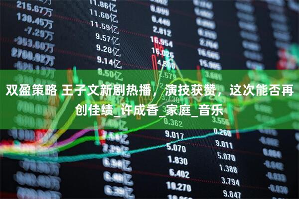 双盈策略 王子文新剧热播，演技获赞，这次能否再创佳绩_许成香_家庭_音乐
