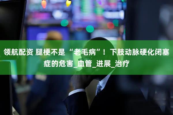 领航配资 腿梗不是 “老毛病”！下肢动脉硬化闭塞症的危害_血管_进展_治疗