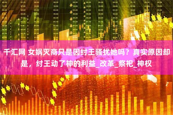 千汇网 女娲灭商只是因纣王骚扰她吗？真实原因却是，纣王动了神的利益_改革_祭祀_神权