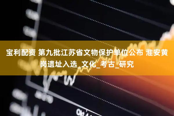 宝利配资 第九批江苏省文物保护单位公布 淮安黄岗遗址入选_文化_考古_研究