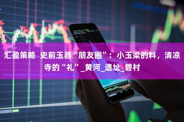 汇盈策略  史前玉器“朋友圈”：小玉梁的料，清凉寺的“礼”_黄河_遗址_碧村