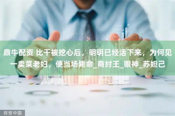 鼎牛配资 比干被挖心后，明明已经活下来，为何见一卖菜老妇，便当场毙命_商纣王_眼神_苏妲己