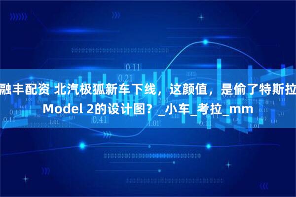融丰配资 北汽极狐新车下线，这颜值，是偷了特斯拉Model 2的设计图？_小车_考拉_mm