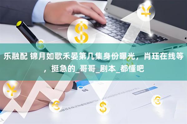 乐融配 锦月如歌禾晏第几集身份曝光，肖珏在线等，挺急的_哥哥_剧本_都懂吧
