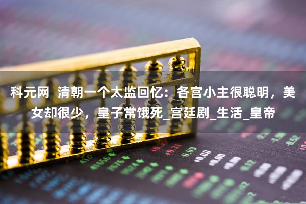 科元网  清朝一个太监回忆：各宫小主很聪明，美女却很少，皇子常饿死_宫廷剧_生活_皇帝