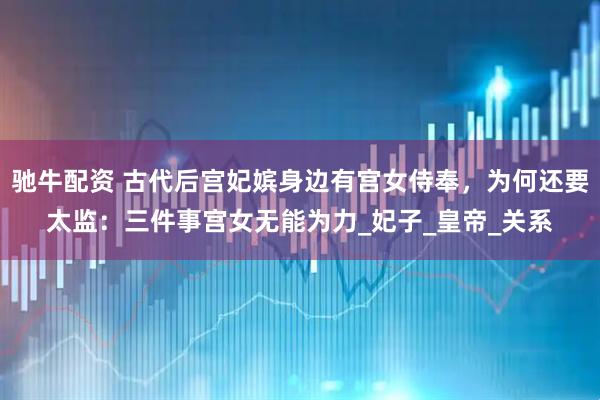 驰牛配资 古代后宫妃嫔身边有宫女侍奉，为何还要太监：三件事宫女无能为力_妃子_皇帝_关系