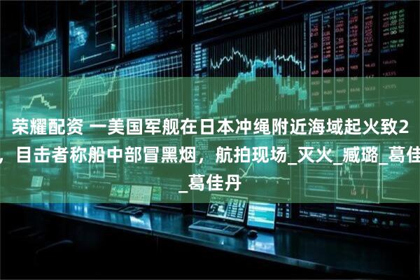 荣耀配资 一美国军舰在日本冲绳附近海域起火致2伤，目击者称船中部冒黑烟，航拍现场_灭火_臧璐_葛佳丹