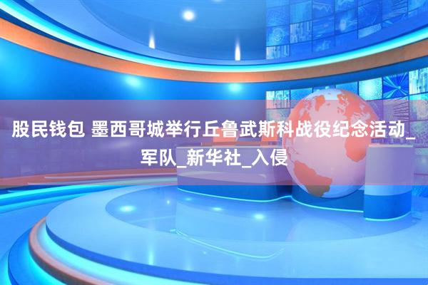股民钱包 墨西哥城举行丘鲁武斯科战役纪念活动_军队_新华社_入侵
