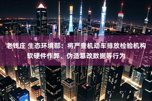 老钱庄 生态环境部：将严查机动车排放检验机构软硬件作弊、伪造篡改数据等行为