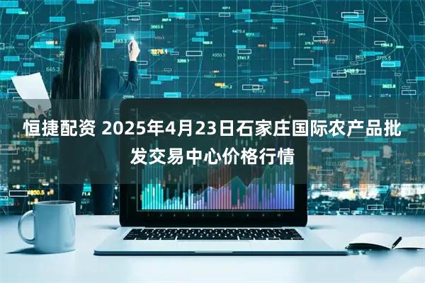 恒捷配资 2025年4月23日石家庄国际农产品批发交易中心价格行情