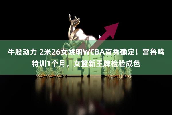 牛股动力 2米26女姚明WCBA首秀确定！宫鲁鸣特训1个月，女篮新王牌检验成色