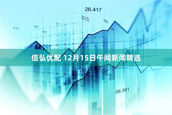 信弘优配 12月15日午间新闻精选